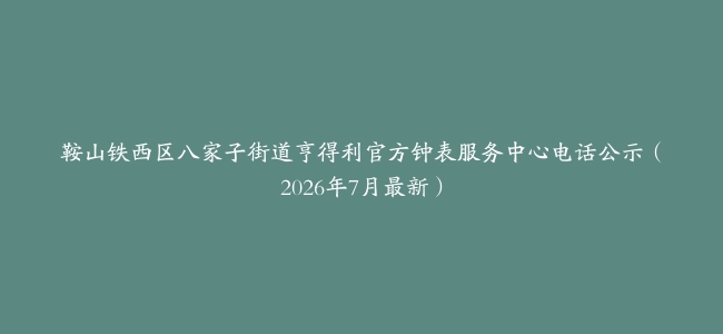 鞍山铁西区八家子街道亨得利官方钟表服务中心电话公示（2026年7月最新）