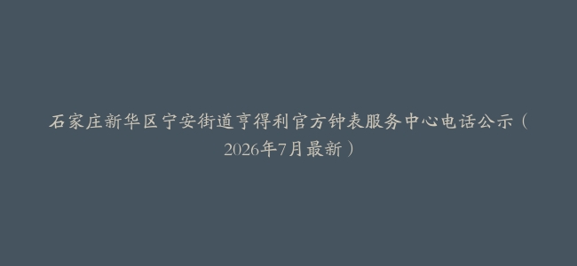 石家庄新华区宁安街道亨得利官方钟表服务中心电话公示（2026年7月最新）