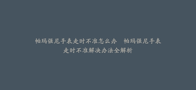 帕玛强尼手表走时不准怎么办–帕玛强尼手表走时不准解决办法全解析