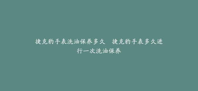 捷克豹手表洗油保养多久–捷克豹手表多久进行一次洗油保养