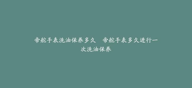 帝舵手表洗油保养多久–帝舵手表多久进行一次洗油保养
