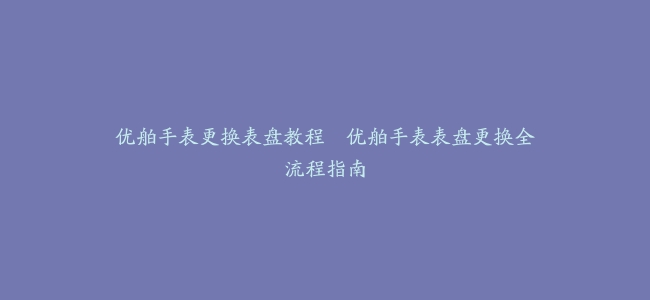 优舶手表更换表盘教程–优舶手表表盘更换全流程指南