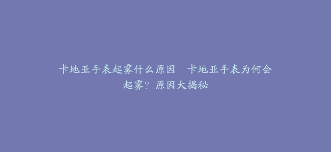 卡地亚手表起雾什么原因--卡地亚手表为何会起雾？原因大揭秘