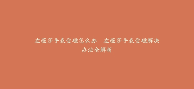 左薇莎手表受磁怎么办–左薇莎手表受磁解决办法全解析
