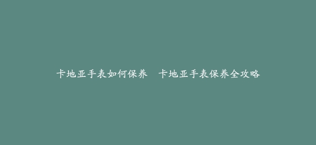 卡地亚手表如何保养–卡地亚手表保养全攻略