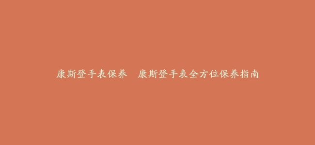 康斯登手表保养–康斯登手表全方位保养指南