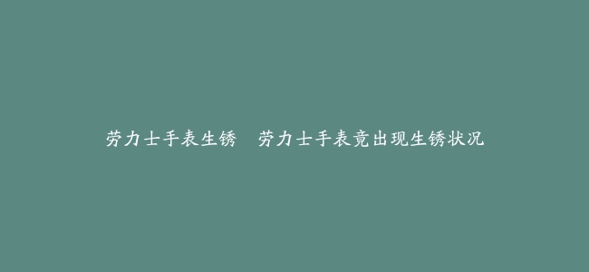 劳力士手表生锈–劳力士手表竟出现生锈状况