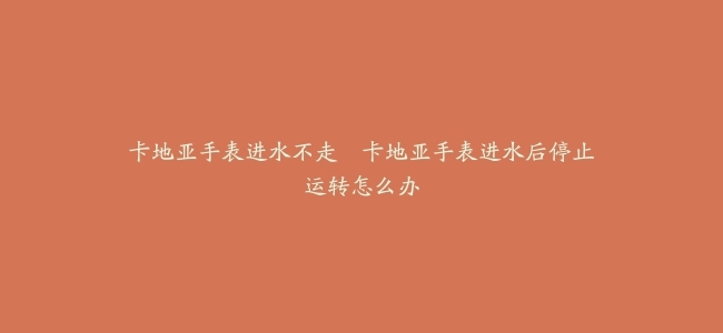 卡地亚手表进水不走–卡地亚手表进水后停止运转怎么办