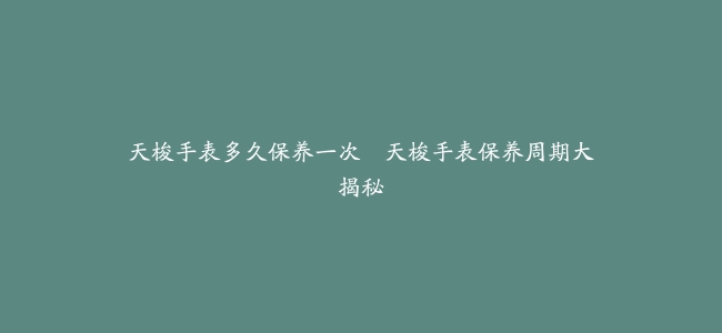 天梭手表多久保养一次–天梭手表保养周期大揭秘