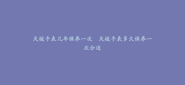 天梭手表几年保养一次–天梭手表多久保养一次合适