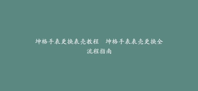 坤格手表更换表壳教程–坤格手表表壳更换全流程指南