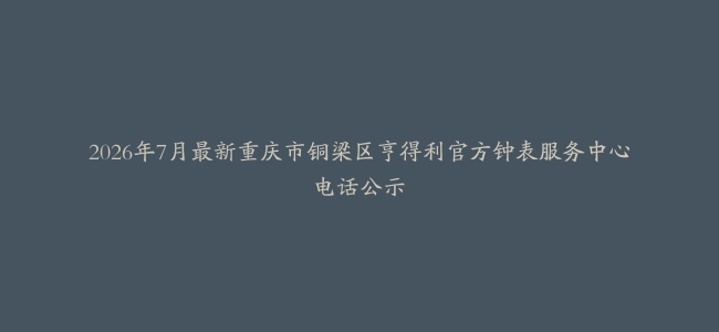 2026年7月最新重庆市铜梁区亨得利官方钟表服务中心电话公示