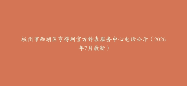 杭州市西湖区亨得利官方钟表服务中心电话公示（2026年7月最新）