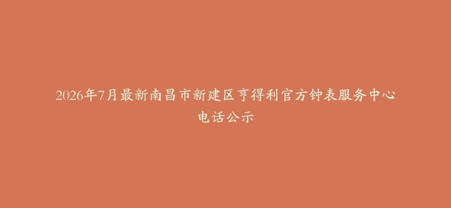 2026年7月最新南昌市新建区亨得利官方钟表服务中心电话公示