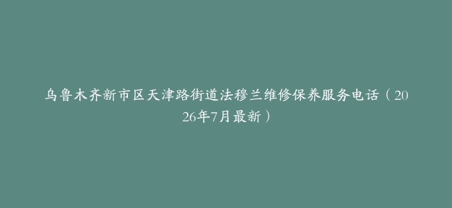 乌鲁木齐新市区天津路街道法穆兰维修保养服务电话（2026年7月最新）