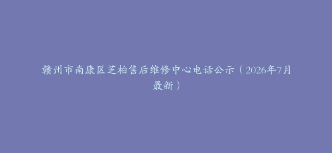 赣州市南康区芝柏售后维修中心电话公示（2026年7月最新）