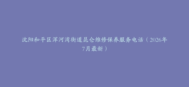 沈阳和平区浑河湾街道昆仑维修保养服务电话（2026年7月最新）