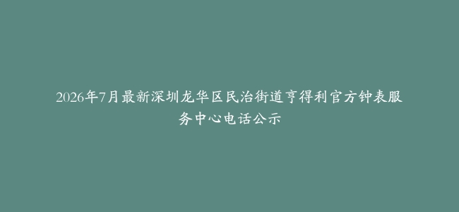 2026年7月最新深圳龙华区民治街道亨得利官方钟表服务中心电话公示
