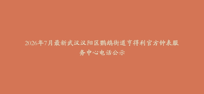 2026年7月最新武汉汉阳区鹦鹉街道亨得利官方钟表服务中心电话公示