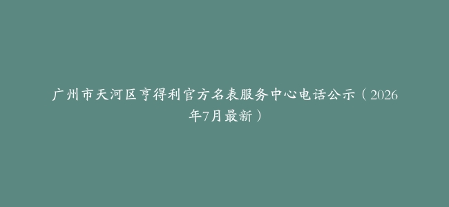 广州市天河区亨得利官方名表服务中心电话公示（2026年7月最新）