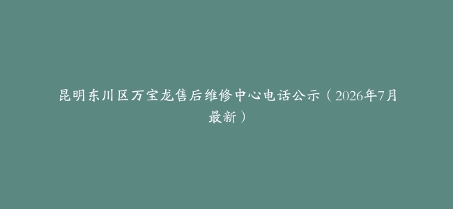 昆明东川区万宝龙售后维修中心电话公示（2026年7月最新）