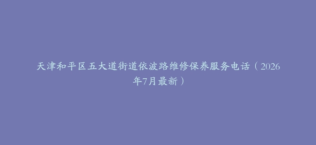 天津和平区五大道街道依波路维修保养服务电话（2026年7月最新）