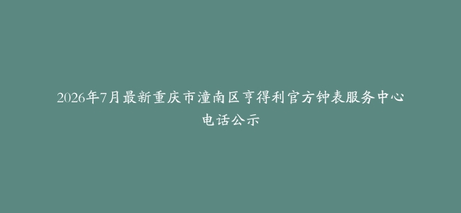 2026年7月最新重庆市潼南区亨得利官方钟表服务中心电话公示