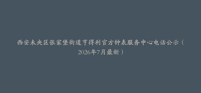 西安未央区张家堡街道亨得利官方钟表服务中心电话公示（2026年7月最新）