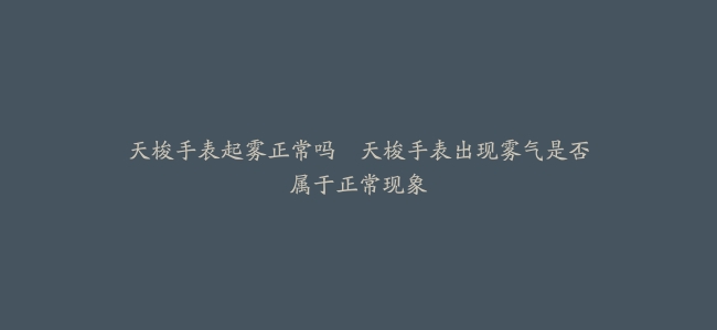 天梭手表起雾正常吗–天梭手表出现雾气是否属于正常现象