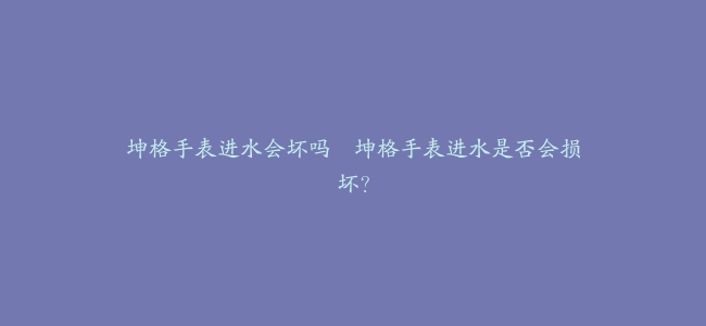 坤格手表进水会坏吗–坤格手表进水是否会损坏？