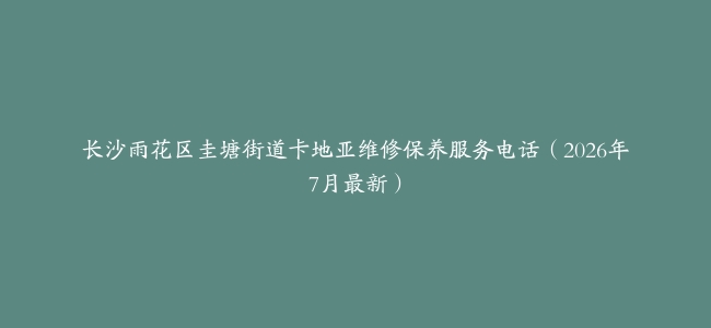 长沙雨花区圭塘街道卡地亚维修保养服务电话（2026年7月最新）