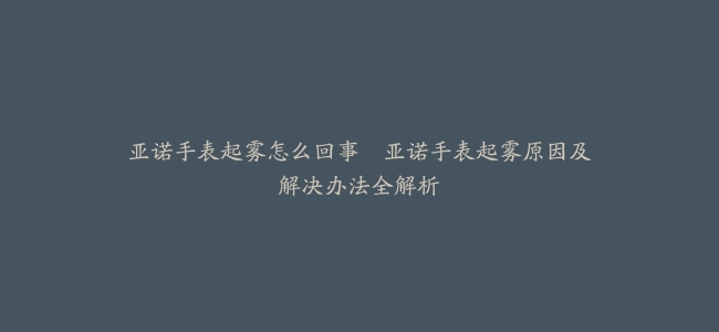 亚诺手表起雾怎么回事–亚诺手表起雾原因及解决办法全解析