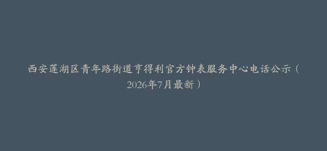西安莲湖区青年路街道亨得利官方钟表服务中心电话公示（2026年7月最新）