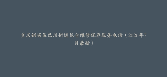 重庆铜梁区巴川街道昆仑维修保养服务电话（2026年7月最新）
