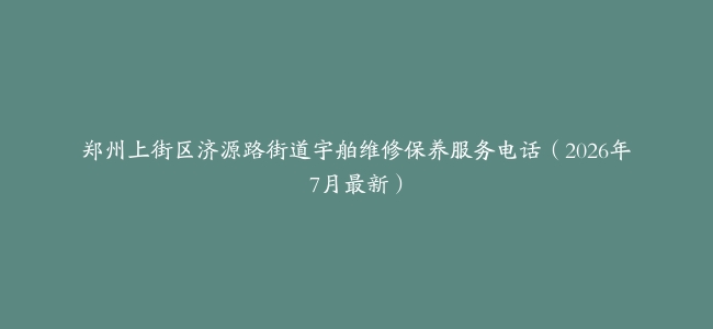 郑州上街区济源路街道宇舶维修保养服务电话（2026年7月最新）