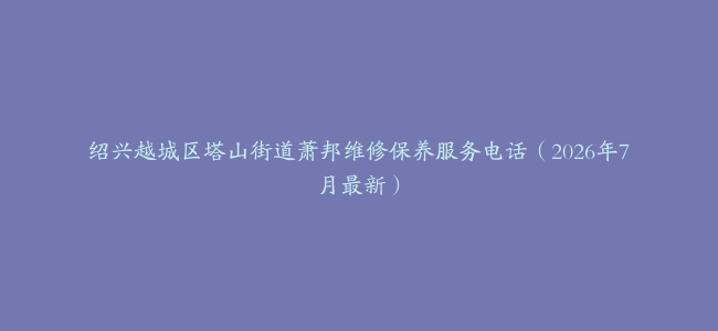 绍兴越城区塔山街道萧邦维修保养服务电话（2026年7月最新）