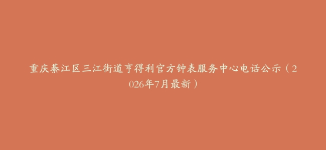 重庆綦江区三江街道亨得利官方钟表服务中心电话公示（2026年7月最新）