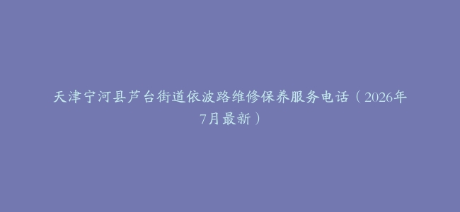 天津宁河县芦台街道依波路维修保养服务电话（2026年7月最新）