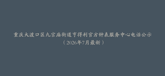 重庆大渡口区九宫庙街道亨得利官方钟表服务中心电话公示（2026年7月最新）