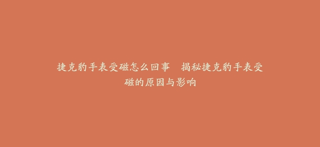 捷克豹手表受磁怎么回事–揭秘捷克豹手表受磁的原因与影响