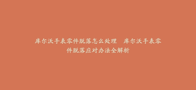 库尔沃手表零件脱落怎么处理–库尔沃手表零件脱落应对办法全解析