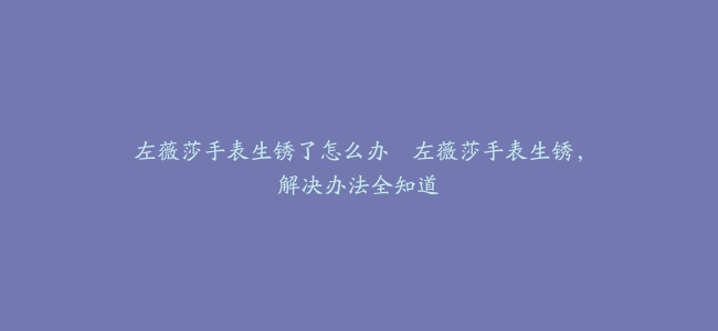 左薇莎手表生锈了怎么办–左薇莎手表生锈，解决办法全知道