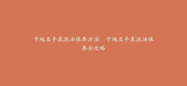 卡地亚手表洗油保养方法–卡地亚手表洗油保养全攻略