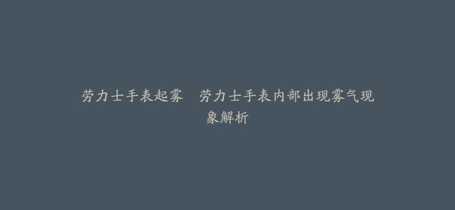 劳力士手表起雾–劳力士手表内部出现雾气现象解析