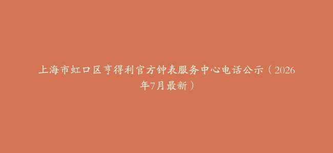 上海市虹口区亨得利官方钟表服务中心电话公示（2026年7月最新）