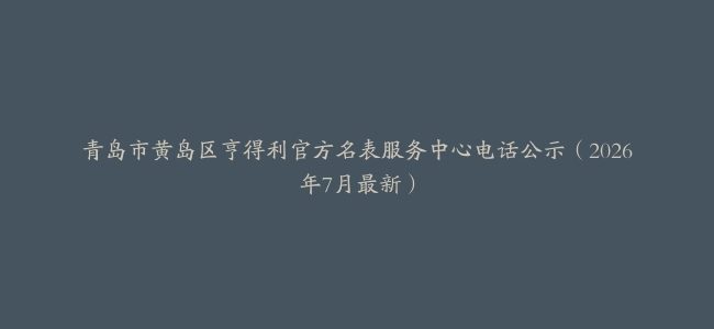 青岛市黄岛区亨得利官方名表服务中心电话公示（2026年7月最新）