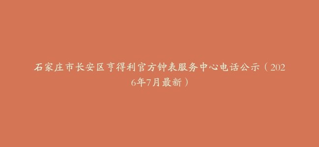石家庄市长安区亨得利官方钟表服务中心电话公示（2026年7月最新）
