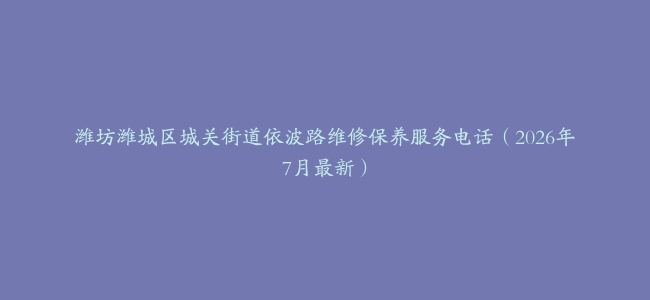 潍坊潍城区城关街道依波路维修保养服务电话（2026年7月最新）