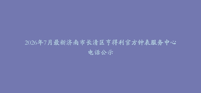 2026年7月最新济南市长清区亨得利官方钟表服务中心电话公示