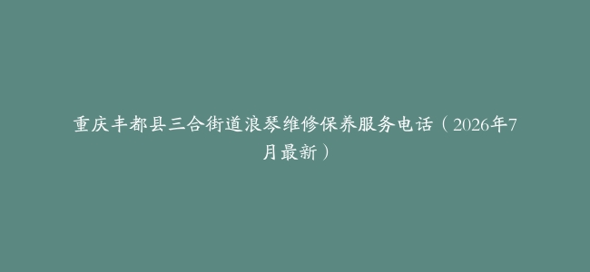 重庆丰都县三合街道浪琴维修保养服务电话（2026年7月最新）